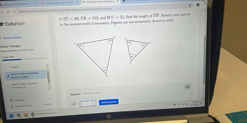 Applications [ Rapadidentity Course Modules: 2(A·E) - CON × DeltaMath Student Application
deltamath.com/app/student/3564716/24518073/25df4c43c0d5d1e30b1c97a31929ca24
If ST=89,TR=102 , and WU=51
DeltaMath , find the length of overline VW. Round your answer
to the nearest tenth if necessary. Figures are not necessarily drawn to scale.
Back to Home
 
 
Similar Triangles 
Due: September 24 at 8:15 AM
Grade: 42%
Triangles
Solve for Side or Perimeter,
Similar Triangles
Solve for Side, Conjoined
Triangies (L L)
Caliculator Answer Attempt 2 out of 2
Kerneth Carroll Log Out VW= Submit Answer L36 PM 。
9/23/7034
DeitaMath Student App