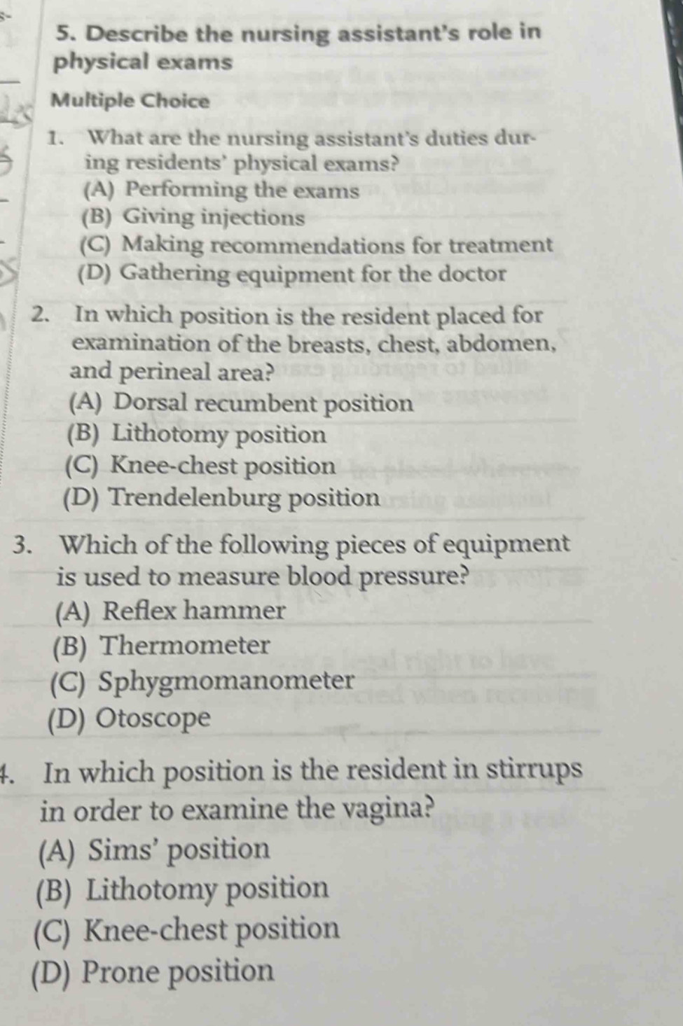 Describe the nursing assistant's role in
physical exams
Multiple Choice
1. What are the nursing assistant's duties dur-
ing residents' physical exams?
(A) Performing the exams
(B) Giving injections
(C) Making recommendations for treatment
(D) Gathering equipment for the doctor
2. In which position is the resident placed for
examination of the breasts, chest, abdomen,
and perineal area?
(A) Dorsal recumbent position
(B) Lithotomy position
(C) Knee-chest position
(D) Trendelenburg position
3. Which of the following pieces of equipment
is used to measure blood pressure?
(A) Reflex hammer
(B) Thermometer
(C) Sphygmomanometer
(D) Otoscope
4. In which position is the resident in stirrups
in order to examine the vagina?
(A) Sims’ position
(B) Lithotomy position
(C) Knee-chest position
(D) Prone position