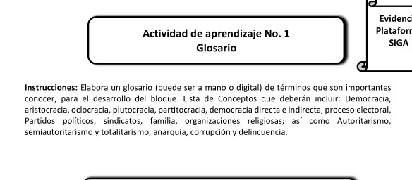 Evidenc 
Actividad de aprendizaje No. 1 Platafor 
Glosario SIGA 
Instrucciones: Elabora un glosario (puede ser a mano o digital) de términos que son importantes 
conocer, para el desarrollo del bloque. Lista de Conceptos que deberán incluir: Democracia, 
aristocracia, oclocracia, plutocracia, partitocracia, democracia directa e indirecta, proceso electoral, 
Partidos políticos, sindicatos, familia, organizaciones religiosas; así como Autoritarismo, 
semiautoritarismo y totalitarismo, anarquía, corrupción y delincuencia.