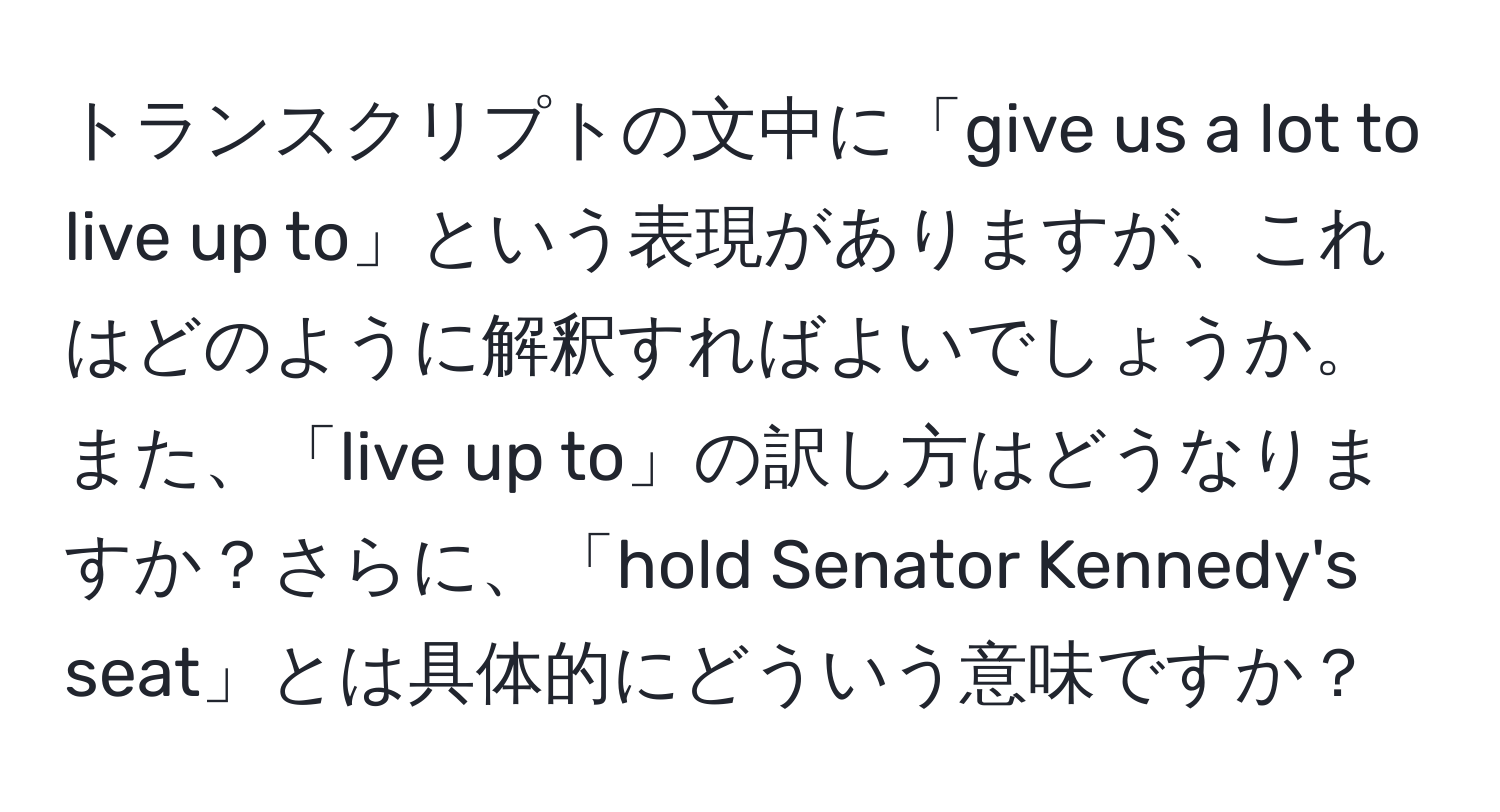 トランスクリプトの文中に「give us a lot to live up to」という表現がありますが、これはどのように解釈すればよいでしょうか。また、「live up to」の訳し方はどうなりますか？さらに、「hold Senator Kennedy's seat」とは具体的にどういう意味ですか？