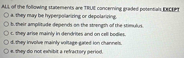 ALL of the following statements are TRUE concerning graded potentials EXCEPT
a. they may be hyperpolarizing or depolarizing.
b. their amplitude depends on the strength of the stimulus.
c. they arise mainly in dendrites and on cell bodies.
d. they involve mainly voltage-gated ion channels.
e. they do not exhibit a refractory period.