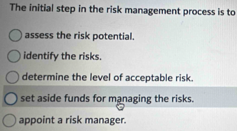 The initial step in the risk management process is to
assess the risk potential.
identify the risks.
determine the level of acceptable risk.
set aside funds for managing the risks.
appoint a risk manager.