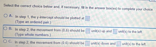 Select the correct choice below and, if necessary, fill in the answer box(es) to complete your choice.
A. In step 1, the y-intercept should be plotted at □. 
(Type an ordered pair.)
B. In step 2, the movement from (0,6) should be □ unit(s) up and unit(s) to the left.
(Type whole numbers.)
C. In step 2. the movement from (0,6) should be □ unit(s) down and □ unit(s) to the left.