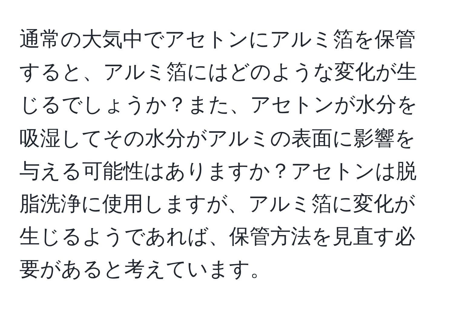 通常の大気中でアセトンにアルミ箔を保管すると、アルミ箔にはどのような変化が生じるでしょうか？また、アセトンが水分を吸湿してその水分がアルミの表面に影響を与える可能性はありますか？アセトンは脱脂洗浄に使用しますが、アルミ箔に変化が生じるようであれば、保管方法を見直す必要があると考えています。