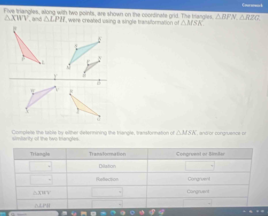 Coursework 
Five triangles, along with two points, are shown on the coordinate grid. The triangles, △ BFN, △ RZG,
△ XWV , and △ LPH △ MSK. 
Complete the table by either determining the triangle, transformation of △ MSK , and/or congruence or 
similarity of the two triangles. 
Triangle Transformation Congruent or Similar 
Dilation 
Reflection Congruent
△ XWV
Congruent
△ LPH