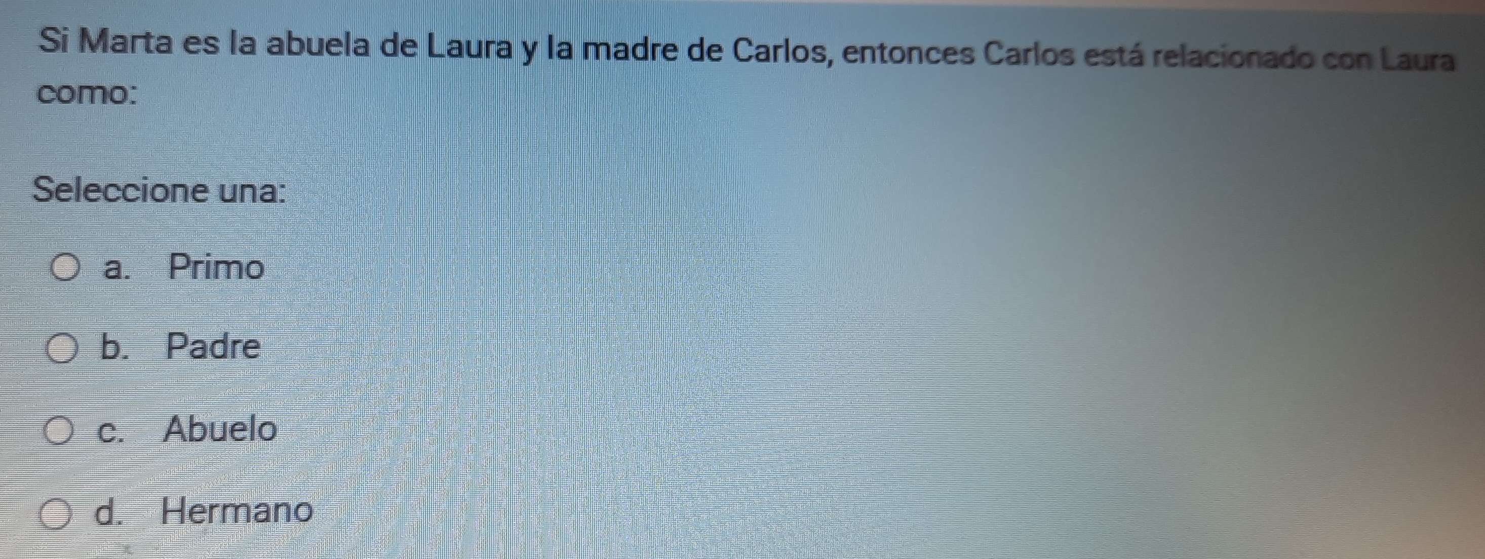 Si Marta es la abuela de Laura y la madre de Carlos, entonces Carlos está relacionado con Laura
como:
Seleccione una:
a. Primo
b. Padre
c. Abuelo
d. Hermano