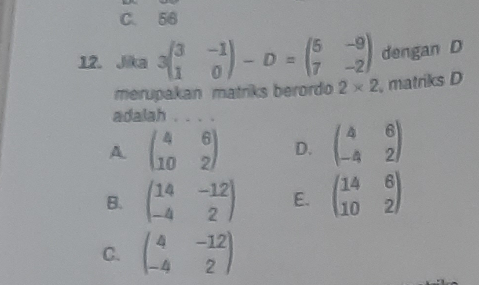 C. 56
12. Jika 3beginpmatrix 3&-1 1&0endpmatrix -D=beginpmatrix 5&-9 7&-2endpmatrix dengan D
merupakan matriks berordo 2* 2 , matriks D
adalah ....
A. beginpmatrix 4&6 10&2endpmatrix
D. beginpmatrix 4&6 -4&2endpmatrix
B. beginpmatrix 14&-12 -4&2endpmatrix
E. beginpmatrix 14&6 10&2endpmatrix
C. beginpmatrix 4&-12 -4&2endpmatrix