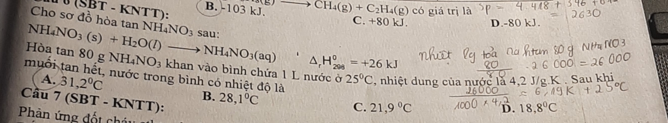 5 CH_4(g)+C_2H_4(g)
B. -103 kJ. có giá trị là
sigma (SBT-KN TT):
C. +80 kJ. D. -80 kJ.
Cho sơ đồ hòa tan NH_4NO_3 sau:
△ _rH_(298)°=+26kJ
Hòa NH_4NO_3(s)+H_2O(l)to NH_4NO_3(aq) tan 80gNH_4NO_3 khan vào bình chứa 1 L nước ở , nhiệt dung của nước là 4, 2 J/g.K . Sau khi
muối tan hết, nước trong bình có nhiệt độ là
A. 31,2°C
25°C
B. 28,1°C
Cầu 7 (SBT - KNTT):
C. 21,9°C D. 18,8°C
Phản ứng đốt cháu