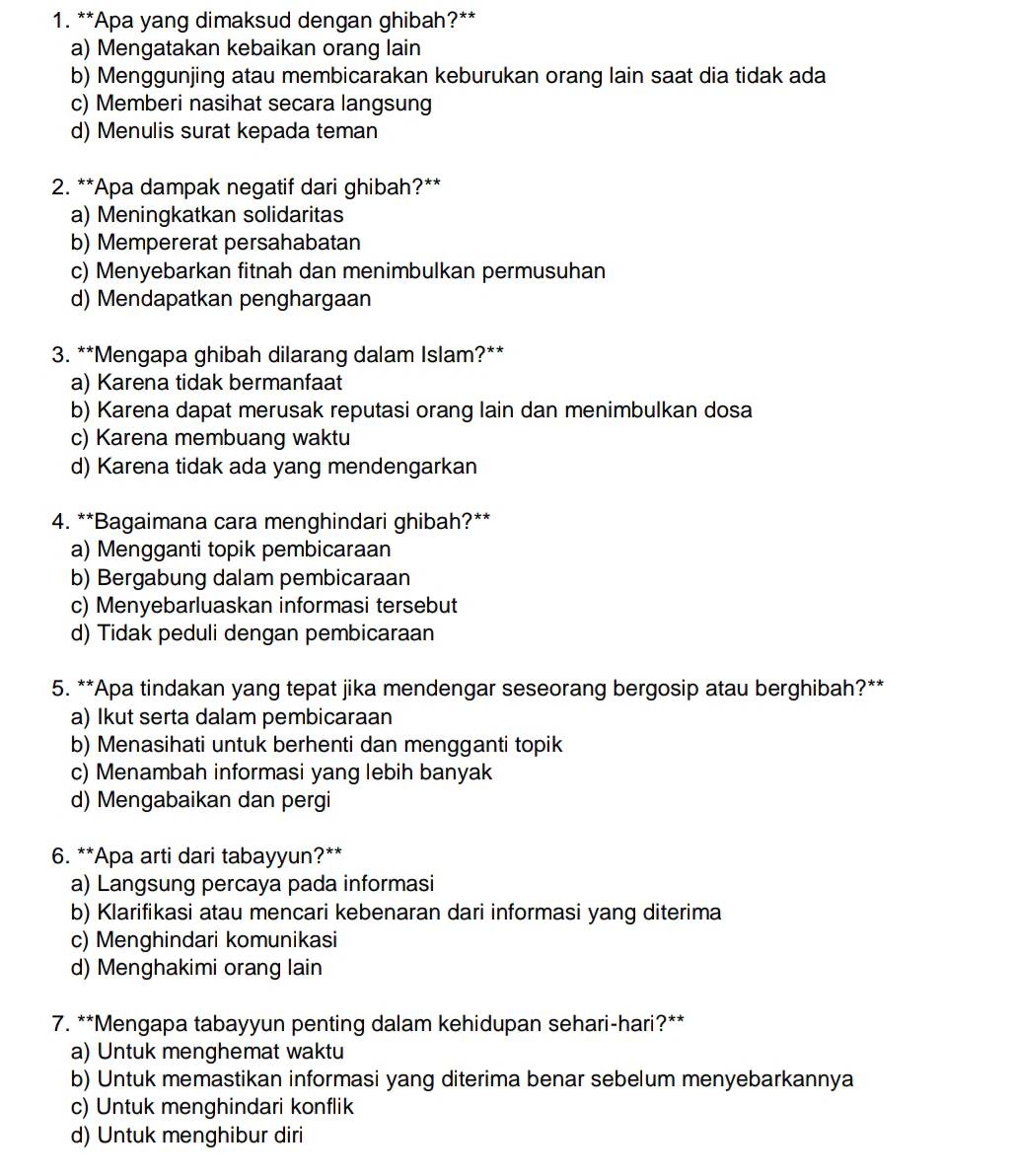 Apa yang dimaksud dengan ghibah?**
a) Mengatakan kebaikan orang lain
b) Menggunjing atau membicarakan keburukan orang lain saat dia tidak ada
c) Memberi nasihat secara langsung
d) Menulis surat kepada teman
2. **Apa dampak negatif dari ghibah?**
a) Meningkatkan solidaritas
b) Mempererat persahabatan
c) Menyebarkan fitnah dan menimbulkan permusuhan
d) Mendapatkan penghargaan
3. **Mengapa ghibah dilarang dalam Islam?**
a) Karena tidak bermanfaat
b) Karena dapat merusak reputasi orang lain dan menimbulkan dosa
c) Karena membuang waktu
d) Karena tidak ada yang mendengarkan
4. **Bagaimana cara menghindari ghibah?**
a) Mengganti topik pembicaraan
b) Bergabung dalam pembicaraan
c) Menyebarluaskan informasi tersebut
d) Tidak peduli dengan pembicaraan
5. **Apa tindakan yang tepat jika mendengar seseorang bergosip atau berghibah?**
a) Ikut serta dalam pembicaraan
b) Menasihati untuk berhenti dan mengganti topik
c) Menambah informasi yang lebih banyak
d) Mengabaikan dan pergi
6. **Apa arti dari tabayyun?**
a) Langsung percaya pada informasi
b) Klarifikasi atau mencari kebenaran dari informasi yang diterima
c) Menghindari komunikasi
d) Menghakimi orang lain
7. **Mengapa tabayyun penting dalam kehidupan sehari-hari?**
a) Untuk menghemat waktu
b) Untuk memastikan informasi yang diterima benar sebelum menyebarkannya
c) Untuk menghindari konflik
d) Untuk menghibur diri