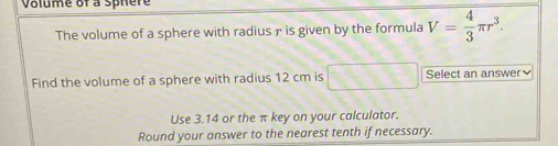 Volume of a sphere 
The volume of a sphere with radius r is given by the formula V= 4/3 π r^3. 
Find the volume of a sphere with radius 12 cm is Select an answer₹ 
Use 3.14 or the π key on your calculator. 
Round your answer to the nearest tenth if necessary.