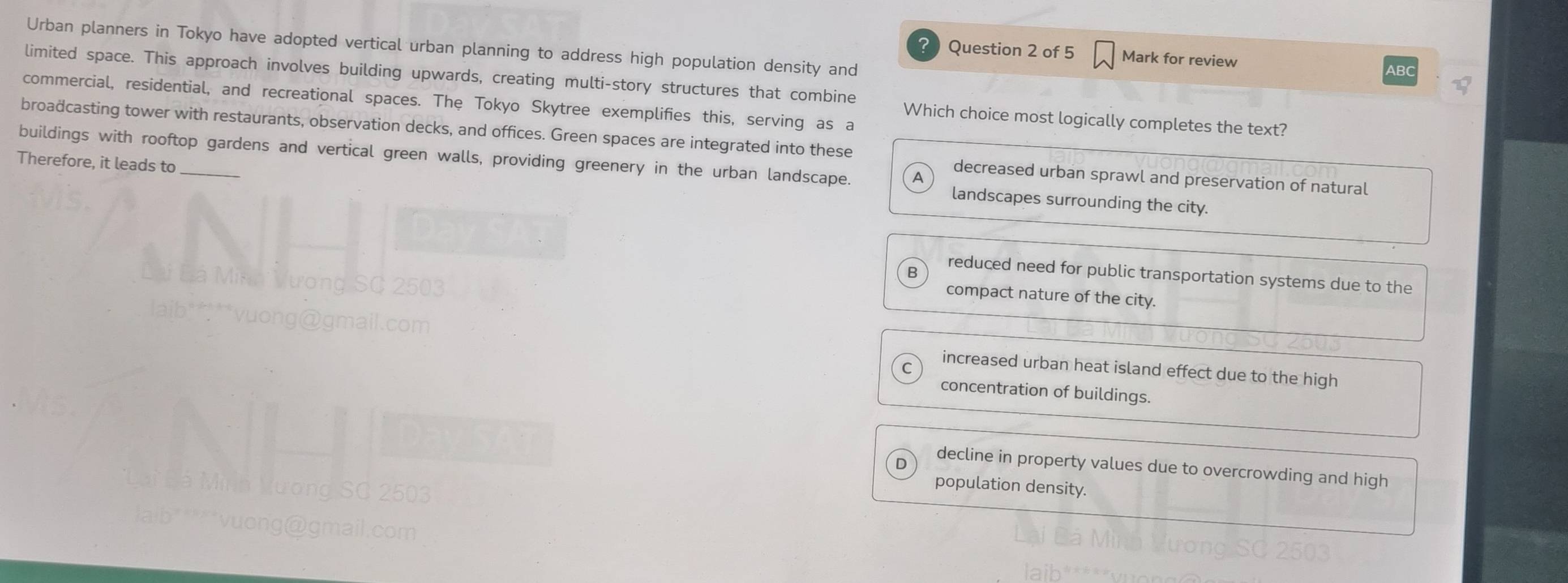 Urban planners in Tokyo have adopted vertical urban planning to address high population density and
? Question 2 of 5 Mark for review
ABC
limited space. This approach involves building upwards, creating multi-story structures that combine
commercial, residential, and recreational spaces. The Tokyo Skytree exemplifies this, serving as a
Which choice most logically completes the text?
broadcasting tower with restaurants, observation decks, and offices. Green spaces are integrated into these
Therefore, it leads to
buildings with rooftop gardens and vertical green walls, providing greenery in the urban landscape. A landscapes surrounding the city.
decreased urban sprawl and preservation of natural
R
reduced need for public transportation systems due to the
compact nature of the city.
increased urban heat island effect due to the high
concentration of buildings.
decline in property values due to overcrowding and high
population density.