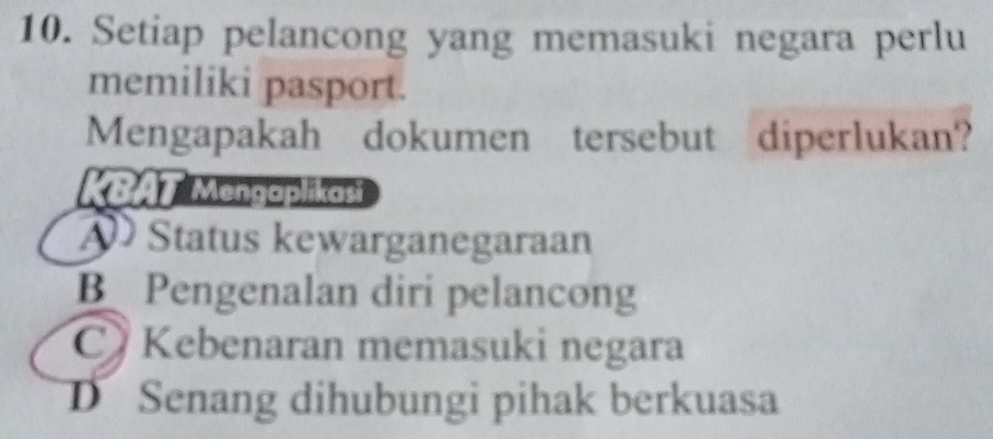 Setiap pelancong yang memasuki negara perlu
memiliki pasport.
Mengapakah dokumen tersebut diperlukan?
KBAT Mengaplikasi
Status kewarganegaraan
B Pengenalan diri pelancong
C Kebenaran memasuki negara
D Senang dihubungi pihak berkuasa