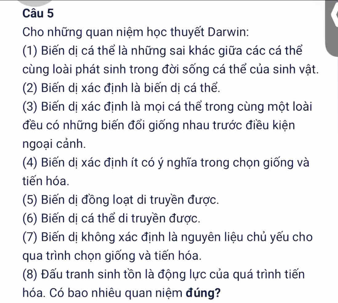 Cho những quan niệm học thuyết Darwin: 
(1) Biến dị cá thể là những sai khác giữa các cá thể 
cùng loài phát sinh trong đời sống cá thể của sinh vật. 
(2) Biến dị xác định là biến dị cá thể. 
(3) Biến dị xác định là mọi cá thể trong cùng một loài 
đều có những biến đổi giống nhau trước điều kiện 
ngoại cảnh. 
(4) Biến dị xác định ít có ý nghĩa trong chọn giống và 
tiến hóa. 
(5) Biến dị đồng loạt di truyền được. 
(6) Biến dị cá thể di truyền được. 
(7) Biến dị không xác định là nguyên liệu chủ yếu cho 
qua trình chọn giống và tiến hóa. 
(8) Đấu tranh sinh tồn là động lực của quá trình tiến 
hóa. Có bao nhiêu quan niệm đúng?