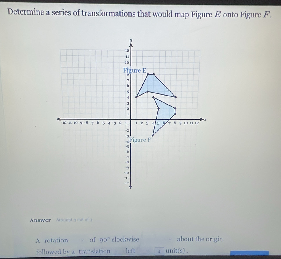 Determine a series of transformations that would map Figure E onto Figure F. 
Answer Attempt 3 out of3 
A rotation of 90° clockwise about the origin 
followed by a translation left 4 unit(s) .