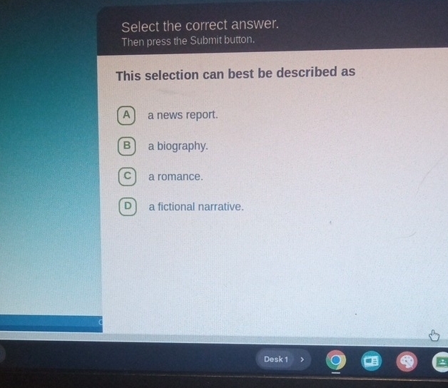 Select the correct answer.
Then press the Submit button.
This selection can best be described as
A) a news report.
B a biography.
c) a romance.
D a fictional narrative.
Desk 1