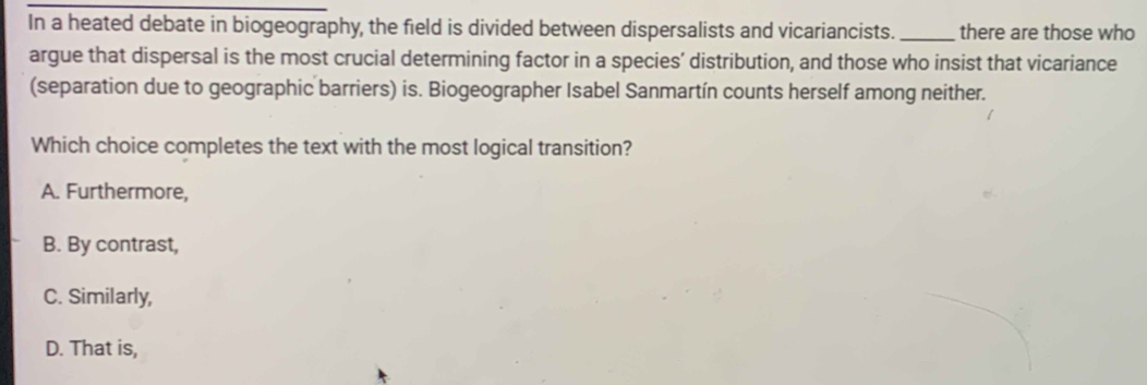 In a heated debate in biogeography, the field is divided between dispersalists and vicariancists. _there are those who
argue that dispersal is the most crucial determining factor in a species’ distribution, and those who insist that vicariance
(separation due to geographic barriers) is. Biogeographer Isabel Sanmartín counts herself among neither.
Which choice completes the text with the most logical transition?
A. Furthermore,
B. By contrast,
C. Similarly,
D. That is,