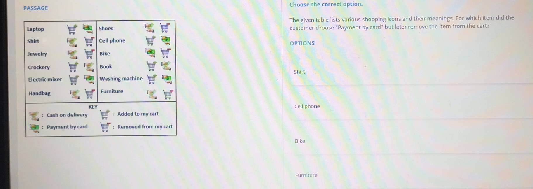 PASSAGE Choose the correct option.
The given table lists various shopping icons and their meanings. For which item did the
customer choose "Payment by card'' but later remove the item from the cart?
OPTIONS
Shirt
Cell phone
Bike
Furniture