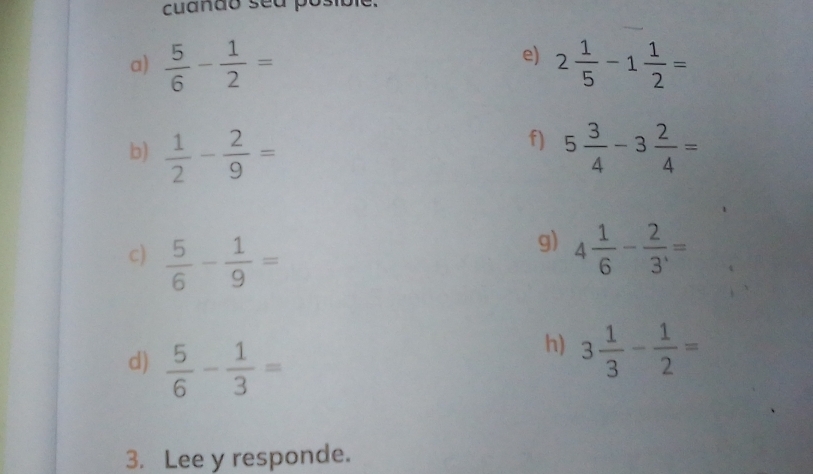 cuando sea posibie. 
e) 
a)  5/6 - 1/2 = 2 1/5 -1 1/2 =
f) 
b)  1/2 - 2/9 = 5 3/4 -3 2/4 =
g) 
c)  5/6 - 1/9 = 4 1/6 - 2/3 ,=
d)  5/6 - 1/3 =
h) 3 1/3 - 1/2 =
3. Lee y responde.