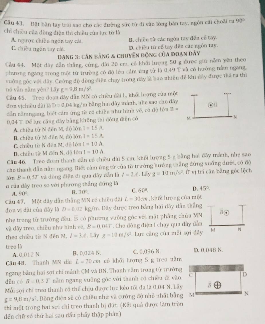 Đặt bàn tay trái sao cho các đường sức từ đi vào lồng bàn tay, ngón cải choãi ra 90°
chỉ chiều của dòng điện thì chiều của lực từ là
A. ngược chiều ngón tay cái. B. chiều từ các ngón tay đến cổ tay.
C. chiều ngồn tay cái. D. chiều từ cổ tay đến các ngón tay.
DạNG 3: cÂN bảnG & ChUyẾN độnG của đoạn DÂy
Câu 44. Một dây dẫn thắng, cứng, dài 20 cm. có khối lượng 50 g được giữ nằm yên theo
phương ngang trong một từ trường có độ lớn cảm ứng từ là 0,49 T và có hướng nằm ngang,
vuông góc với dây. Cường độ dòng điện chạy trong dãy là bao nhiêu để khi dây được thả ra thì
nó vẫn nằm yên? Lấy g=9,8m/s^2.
Câu 45. Treo đoạn dây dẫn MN có chiều dài L, khối lượng của một
đơn vịchiều dài là D=0.04kg/m bằng hai dây mảnh, nhẹ sao cho dây
B
dẫn nằmngang, biết cảm ứng từ có chiều như hình vẽ, có độ lớn B=
0,04 T. Để lực căng dây bằng không thì dòng điện có
M
N
A. chiều từ N đến M, độ lớn I=15A.
B. chiều từ M đến N, độ lớn I=15A.
C. chiều từ N đến M, độ lớn I=10A.
D. chiều từ M đến N, độ lớn I=10A.
Câu 46. Treo đoạn thanh dẫn có chiều dài 5 cm, khối lượng 5 g bằng hai dây mảnh, nhẹ sao
cho thanh dẫn nằm ngang. Biết cảm ứng từ của từ trường hướng thắng đứng xuống dưới, có độ
lớn B=0.5T và đòng điện đi qua dãy dẫn là I=2A. Lấy g=10m/s^2 Ở vị trí cân bằng góc lệch
α của dây treo so với phương thắng đứng là
A. 90°. B. 30°.
C. 60^0. D. 45°.
Câu 47. Một dây dẫn thắng MN có chiều dài L=30cm , khối lượng của một
đơn vị dài của dây là D=0.02kg/m Dây được treo bằng hai dây dẫn thắng
nhẹ trong từ trường đều. overline B có phương vuông góc với mặt phẳng chứa MN overline B
và dây treo, chiều như hình vẽ, B=0.04T. Cho dòng điện I chạy qua dây dẫn
theo chiều từ N đến M, I=3A. Lãy g=10m/s^2. Lực căng của mỗi sợi dây M N
treo là
A. 0,012 N. B. 0,024 N. C. 0,096 N. D. 0,048 N.
Câu 48. Thanh MN dài L=20cm có khối lượng 5 g treo nằm
ngang bằng hai sợi chỉ mảnh CM và DN. Thanh nằm trong từ trường
děu có B=0.3T nằm ngang vuông góc với thanh có chiều đi vào.
Mỗi sợi chỉ treo thanh có thể chịu được lực kéo tối đa là 0,04 N. Lãy
g=9,8m/s^2 3. Dòng điện sẽ có chiều như và cường độ nhỏ nhất bằng M
thì một trong hai sợi chỉ treo thanh bị đứt. (Kết quả được làm tròn
đến chữ số thứ hai sau dấu phẩy thập phân)
