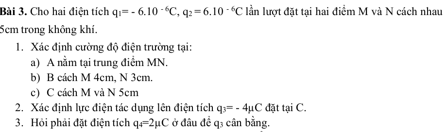 Cho hai điện tích q_1=-6.10^(-6)C, q_2=6.10^(-6)C lần lượt đặt tại hai điểm M và N cách nhau
5cm trong không khí. 
1. Xác định cường độ điện trường tại: 
a) A nằm tại trung điểm MN. 
b) B cách M 4cm, N 3cm. 
c) C cách M và N 5cm
2. Xác định lực điện tác dụng lên điện tích q_3=-4mu C đặt tại C. 
3. Hỏi phải đặt điện tích q_4=2mu C ở đâu để q3 cân bằng.