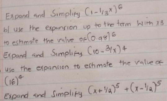 Expand and Simpliny (1-1/3^x)^6
b/ use the expansion up to the term with * 3
to eshmate the valve of (0.98)^6
Expand and Simplicy (10-31x)^4
use the expansion to estimate the valve of
(16)^4
Expand and Simplify (x+1/2)^5+(x-1/2)^5