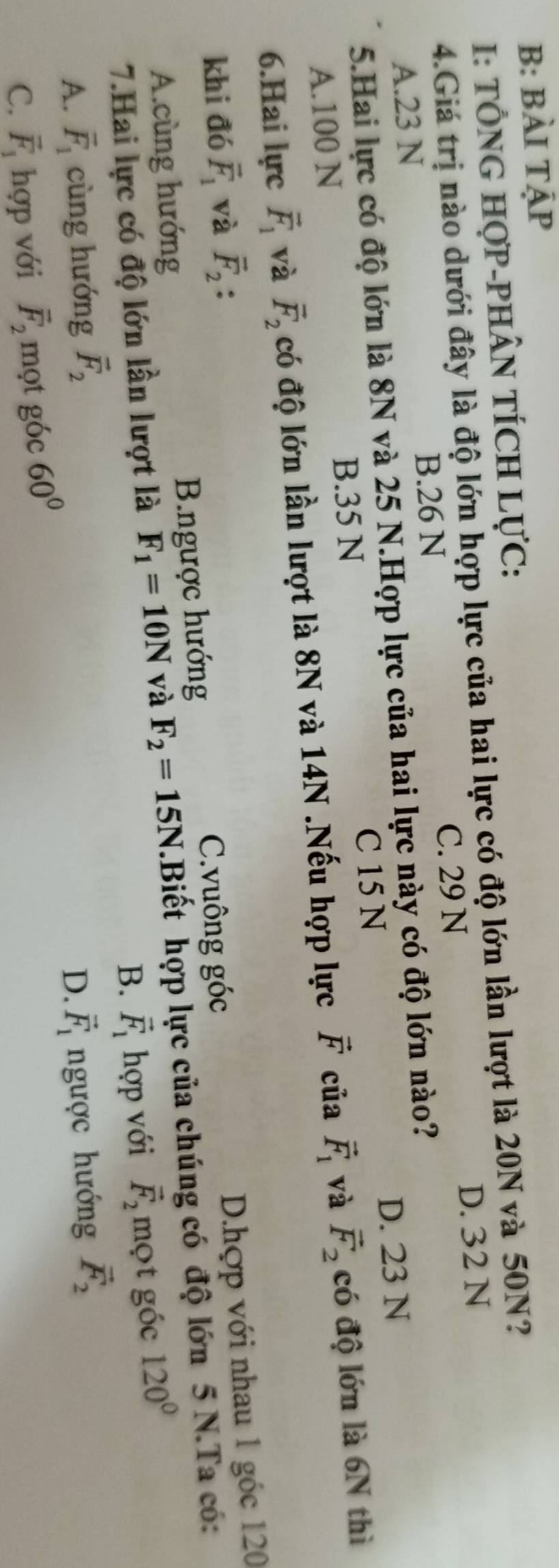 B: BÀI TậP
I: TÔNG HợP-PHÂN TÍCH LựC:
4.Giá trị nào dưới đây là độ lớn hợp lực của hai lực có độ lớn lần lượt là 20N và 50N?
C. 29 N D. 32 N
A. 23 N B. 26 N
5.Hai lực có độ lớn là 8N và 25 N.Hợp lực của hai lực này có độ lớn nào?
C 15 N D. 23 N
B. 35 N
A. 100 N
6.Hai lực vector F_1 và vector F_2 có độ lớn lần lượt là 8N và 14N.Nếu hợp lực vector F của vector F_1 và vector F_2 có độ lớn là 6N thì
khi đó vector F_1 và vector F_2 :
C.vuông góc
A.cùng hướng B.ngược hướng D.hợp với nhau 1 góc 120
7.Hai lực có độ lớn lần lượt là F_1=10N và F_2=15N.Biết hợp lực của chúng có độ lớn 5 N.Ta có:
B. vector F_1hor với vector F_2 mọt góc 120°
A. vector F_1 cùng hướng vector F_2 vector F_1 ngược hướng vector F_2
D.
C. vector F_1 hợp với vector F_2 mọt góc 60°