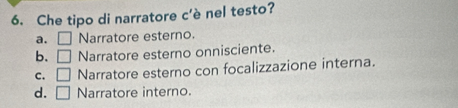 Che tipo di narratore c'è nel testo?
a. □ Narratore esterno.
b. □ Narratore esterno onnisciente.
C. □ Narratore esterno con focalizzazione interna.
d. □ Narratore interno.