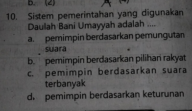 b. (2)
10. Sistem pemerintahan yang digunakan
Daulah Bani Umayyah adalah ....
a. pemimpin berdasarkan pemungutan
suara
b. pemimpin berdasarkan pilihan rakyat
c. pemimpin berdasarkan suara
terbanyak
d pemimpin berdasarkan keturunan