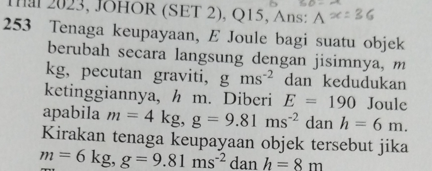 Tal 2023, JOHOR (SET 2), Q15, Ans: A 
253 Tenaga keupayaan, E Joule bagi suatu objek 
berubah secara langsung dengan jisimnya, m
kg, pecutan graviti, gms^(-2) dan kedudukan 
ketinggiannya, h m. Diberi E=190 Joule 
apabila m=4kg, g=9.81ms^(-2) dan h=6m. 
Kirakan tenaga keupayaan objek tersebut jika
m=6kg, g=9.81ms^(-2) dan h=8m