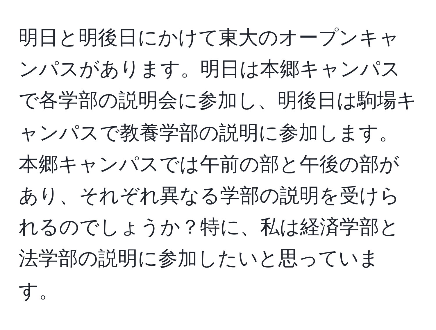 明日と明後日にかけて東大のオープンキャンパスがあります。明日は本郷キャンパスで各学部の説明会に参加し、明後日は駒場キャンパスで教養学部の説明に参加します。本郷キャンパスでは午前の部と午後の部があり、それぞれ異なる学部の説明を受けられるのでしょうか？特に、私は経済学部と法学部の説明に参加したいと思っています。