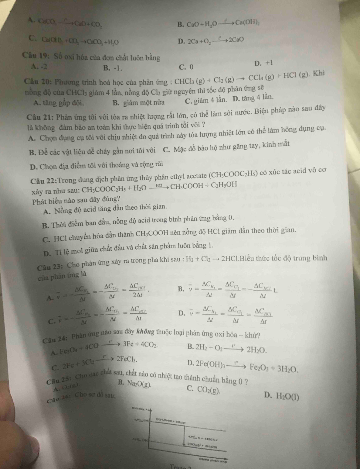 A. CaCO_3xrightarrow CCaCaO+CO_2 CaO+H_2Oxrightarrow IaCa(OH)_2
B.
C. Ca(OH)_2+CO_2to CaCO_3+H_2O 2Ca+O_2to )_22CaO
D.
Câu 19: Số oxi hóa của đơn chất luôn bhat ang
A. -2 B. -1. C. 0 D. +1
Câu 20: Phương trình hoá học của phản ứng : CHCl_3(g)+Cl_2(g)to CCl_4(g)+HCl(g). Khi
nồng độ của CHCl₃ giảm 4 lần, nồng độ Cl₂ giữ nguyên thì tốc độ phản ứng sẽ
A. tăng gấp đôi. B. giảm một nửa C. giảm 4 lần. D. tăng 4 lần.
Câu 21: Phản ứng tôi vôi tỏa ra nhiệt lượng rất lớn, có thể làm sôi nước. Biện pháp nào sau đây
là không đảm bảo an toàn khi thực hiện quá trình tối vôi ?
A. Chọn dụng cụ tôi vôi chịu nhiệt do quá trình này tỏa lượng nhiệt lớn có thể làm hỏng dụng cụ.
B. Để các vật liệu dễ cháy gần nơi tôi vôi C. Mặc đồ bảo hộ như găng tay, kính mắt
D. Chọn địa điểm tôi vôi thoáng và rộng rãi
Câu 22:Trong dung dịch phản ứng thủy phân ethyl acetate (CH_3COOC_2H_5) có xúc tác acid vô cơ
xảy ra như sau: CH_3COOC_2H_5+H_2Oxrightarrow HClCH_3COOH+C_2H_5OH
Phát biểu nào sau đây đúng?
A. Nồng độ acid tăng dần theo thời gian.
B. Thời điểm ban đầu, nồng độ acid trong bình phản ứng bằng 0.
C. HCl chuyển hóa dần thành CH₃COOH nên nồng độ HCl giảm dần theo thời gian.
D. Ti lệ mol giữa chất đầu và chất sản phẩm luôn bằng 1.
Câu 23: Cho phản ứng xảy ra trong pha khí sau : H_2+Cl_2to 2HCl 1.Biểu thức tốc độ trung bình
của phản ứng là
A. overline v=-frac △ C_H_2△ t=-frac △ C_C_2△ t=frac △ C_HCl2△ t. B. overline v=frac △ C_H_2△ t=frac △ C_Cl_2△ t=-frac △ C_HCl△ tt.
C. overline v=-frac △ C_H_2△ t=-frac △ C_H_2△ t=frac △ C_HCl△ t D. overline v=frac △ C_H_2△ t=frac △ C_G_2△ t=frac △ C_HCI△ t
Câu 24: Phản ứng nào sau đây không thuộc loại phản ứng oxi hóa - khử?
B.
A. Fe_3O_4+4COto 3Fe+4CO_2. 2H_2+O_2xrightarrow t°2H_2O.
C. 2Fe+3Cl_2to 2FeCl_3.
D. 2Fe(OH)_3xrightarrow I°Fe_2O_3+3H_2O.
Cầu 25: Cho các chất sau, chất nào có nhiệt tạo thành chuẩn bang0 ?
A O_2(g).
B. Na_2O(g).
C. CO_2(g).
Câu 26: Cho sơ đồ sau:
D, H_2O(l)
4,H]s 508) 2CH₃OH(l) ÷ 3O:(g)
△ )4_(rm)^2=-1450kJ
2CO:(g) + 4H;O)
Chióu shán ung