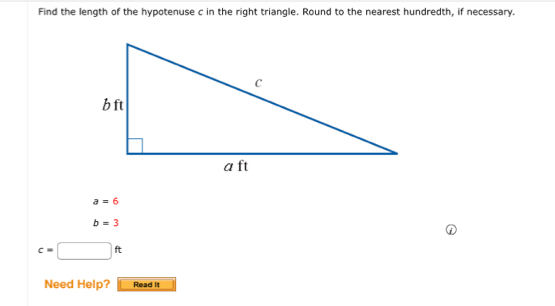 Find the length of the hypotenuse c in the right triangle. Round to the nearest hundredth, if necessary.
a=6
b=3
c=□ ft
Need Help? Read it