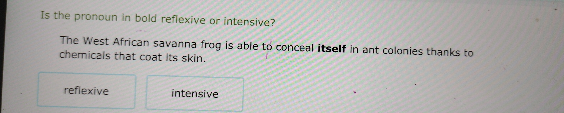 Is the pronoun in bold reflexive or intensive?
The West African savanna frog is able to conceal itself in ant colonies thanks to
chemicals that coat its skin.
reflexive intensive