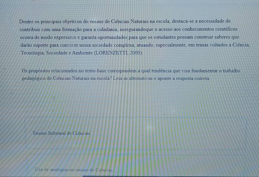 Dentre os principais objetivos do ensino de Ciências Naturais na escola, destaca-se a necessidade de
contribuir com uma formação para a cidadania, assegurandoque o acesso aos conhecimentos científicos
ocorra de modo expressivo e garanta oportunidades para que os estudantes possam construir saberes que
darão suporte para conviver nessa sociedade complexa, atuando, especialmente, em temas voltados a Ciência,
Tecnologia, Sociedade e Ambiente (LORENZETTI, 2000).
Os propósitos relacionados no texto-base correspondem a qual tendência que visa fundamentar o trabalho
pedagógico de Ciências Naturais na escola? Leia as alternativas e aponte a resposta correta
Ensino Informal de Ciências
Uso de analogias no ensino de Ciências