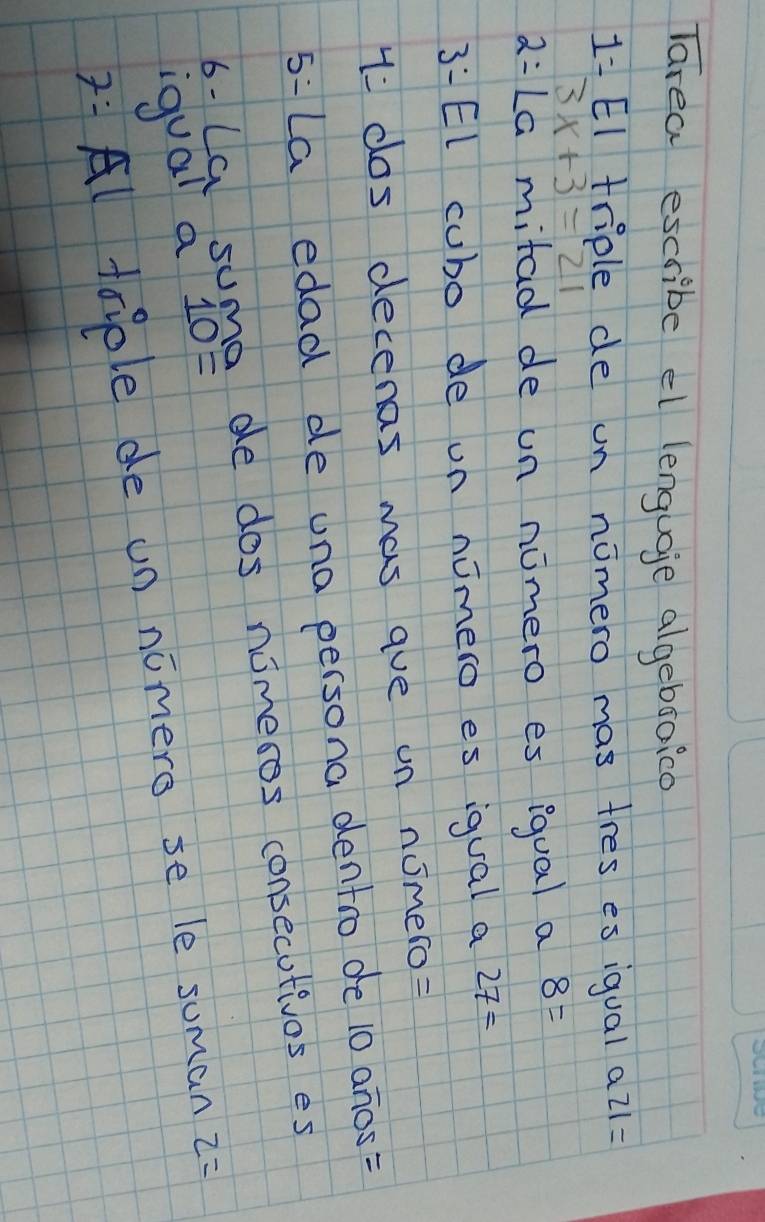 Tarea escribe el lenguoje algebsoico
1= El triple de un nomero mas tres es iqual a 21=
3x+3=21
2= La mitad de un nomero es igual a 8=
3:El cubo de on nimero es igual a 27=
1: cos decenas mas aue un nomero= 
5:La edad de una persona dentro de 10 anos= 
6- Ca suma de dos nimesos consecutivos es 
iqual a 10=
7: Al taple de un nomere se le suman z=