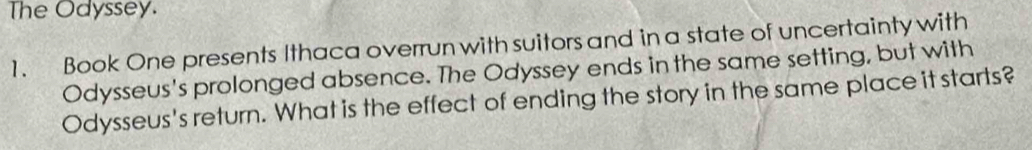 The Odyssey. 
1. Book One presents Ithaca overrun with suitors and in a state of uncertainty with 
Odysseus's prolonged absence. The Odyssey ends in the same setting, but with 
Odysseus's return. What is the effect of ending the story in the same place it starts?