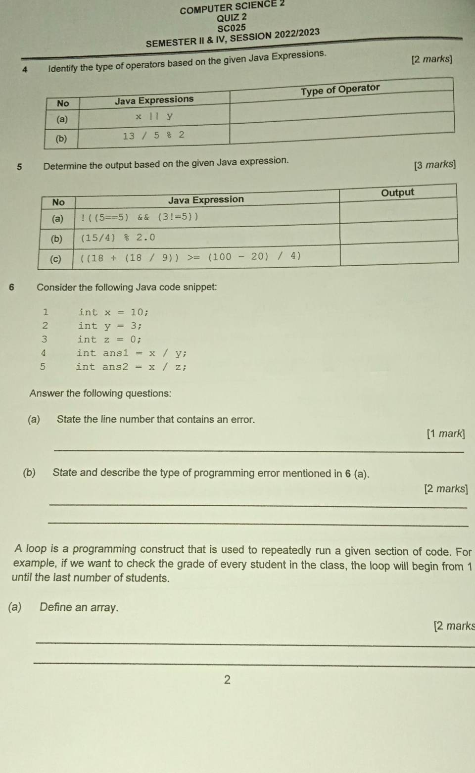 COMPUTER SCIENCE 2
QUIZ 2
SC025
SEMESTER II & IV, SESSION 2022/2023
4 Identify the type of operators based on the given Java Expressions. [2 marks]
5 Determine the output based on the given Java expression.
[3 marks]
6 Consider the following Java code snippet:
1 intx=10
2 inty=3;
3 intz=0;
4 intans1=x/y;
5 intans2=x/z;
Answer the following questions:
(a) State the line number that contains an error.
[1 mark]
_
(b) State and describe the type of programming error mentioned in 6(a).
[2 marks]
_
_
A loop is a programming construct that is used to repeatedly run a given section of code. For
example, if we want to check the grade of every student in the class, the loop will begin from 1
until the last number of students.
(a) Define an array.
[2 marks
_
_
2