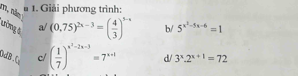 Giải phương trình: 
m, năm 
ường đi 
a/ (0,75)^2x-3=( 4/3 )^5-x
b/ 5^(x^2)-5x-6=1
0dB.0 c/ ( 1/7 )^x^2-2x-3=7^(x+1)
d/ 3^x.2^(x+1)=72