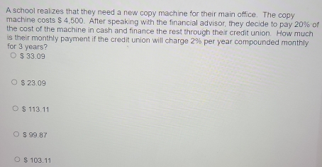 A school realizes that they need a new copy machine for their main office. The copy
machine costs $ 4,500. After speaking with the financial advisor, they decide to pay 20% of
the cost of the machine in cash and finance the rest through their credit union. How much
is their monthly payment if the credit union will charge 2% per year compounded monthly
for 3 years?
$ 33.09
$ 23.09
$ 113.11
$ 99.87
$ 103.11