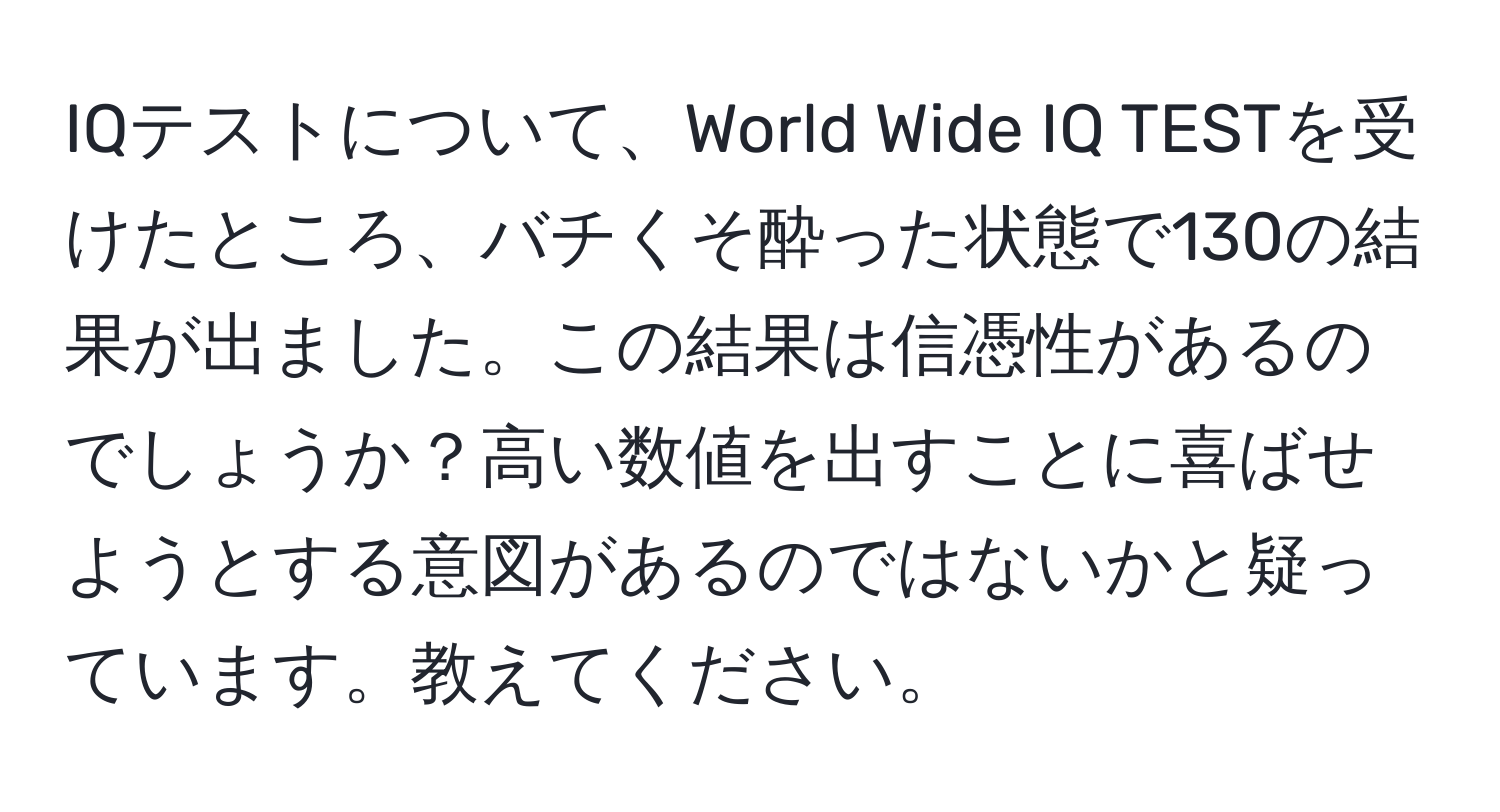 IQテストについて、World Wide IQ TESTを受けたところ、バチくそ酔った状態で130の結果が出ました。この結果は信憑性があるのでしょうか？高い数値を出すことに喜ばせようとする意図があるのではないかと疑っています。教えてください。