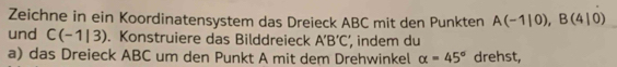 Zeichne in ein Koordinatensystem das Dreieck ABC mit den Punkten A(-1|0), B(4|0)
und C(-1|3). Konstruiere das Bilddreieck A'B'C' , indem du 
a) das Dreieck ABC um den Punkt A mit dem Drehwinkel alpha =45° drehst,