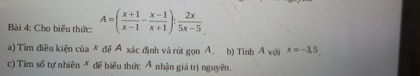 Cho biểu thức: A=( (x+1)/x-1 - (x-1)/x+1 ): 2x/5x-5 
a) Tìm điều kiện của × đề Á xác định và rút gọn A. b) Tính A với x=-3,5
c) Tìm số tự nhiên X để biểu thức Ả nhận giá trị nguyên.