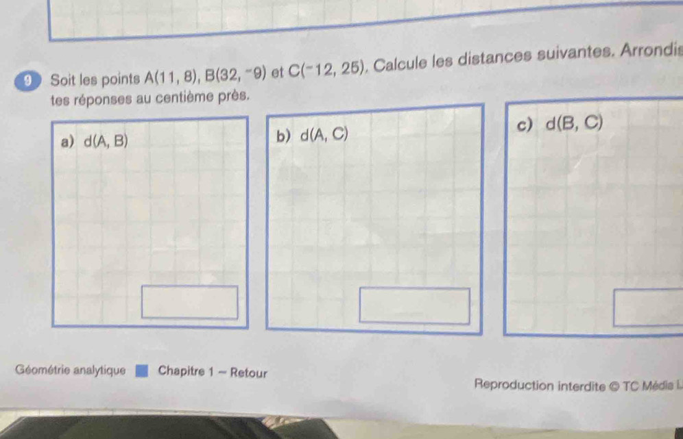 Soit les points A(11,8), B(32,-9) et C(-12,25). Calcule les distances suivantes. Arrondis 
tes réponses au centième près. 
a) d(A,B)
b) d(A,C)
c) d(B,C)
Géométrie analytique Chapitre 1 - Retour 
Reproduction interdite © TC Médis i.