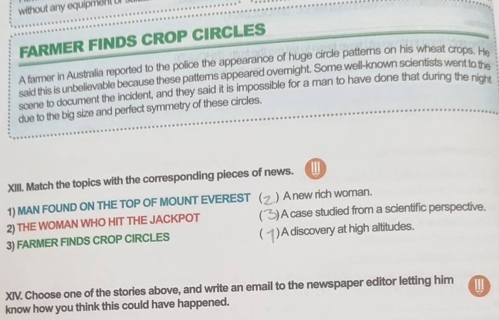 without any equipment or 
FARMER FINDS CROP CIRCLES
A farmer in Australia reported to the police the appearance of huge circle patterns on his wheat crops. He
said this is unbelievable because these patterns appeared overnight. Some well-known scientists went to the
scene to document the incident, and they said it is impossible for a man to have done that during the night
due to the big size and perfect symmetry of these circles.
XIII. Match the topics with the corresponding pieces of news. W
1) MAN FOUND ON THE TOP OF MOUNT EVEREST ( ) A new rich woman.
(
2) THE WOMAN WHO HIT THE JACKPOT ) A case studied from a scientific perspective.
(
3) FARMER FINDS CROP CIRCLES )A discovery at high altitudes.
XIV. Choose one of the stories above, and write an email to the newspaper editor letting him
know how you think this could have happened.