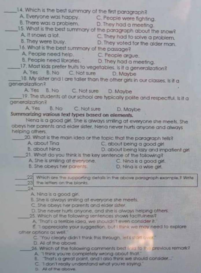 Which is the best summary of the first paragraph?
A. Everyone was happy. C. People were fighting.
B. There was a problem. D. They had a meeting.
_15. What is the best summary of the paragraph about the snow?
A. It snows a lot. C. They had to solve a problem.
8. They were busy. D. They voted for the alder man.
_16. What is the best summary of the passage?
A. People need help. C. People argue.
B. People need libraries. D. They had a meeting.
_17. Most kids prefer truits to vegetables. Is it a generalization?
A. Yes B. No C. Not sure D. Maybe
_18. My sister and I are taller than the other girls in our classes. Is it a
generalization?
A. Yes B. No C. Not sure D. Maybe
_19. The students at our school are typically polite and respectful. Is it a
generalization?
A Yes B. No C. Not sure D. Maybe
Summarizing various text types based on elements.
Nena is a good girl. She is always smiling at everyone she meets. She
obeys her parents and elder sister. Nena never hurts anyone and always
helping others.
_20. What is the main idea or the topic that the paragraph tells?
A. about Tina C. about being a good girl
B. about Nina D. about being lazy and impatient girl
_21. What do you think is the key sentence of the following?
A. She is smiling at everyone. C. Nina is a good girl.
B. She obeys her parents. D. Nina is a wise girl.
_22 Which are the supporting details in the above paragraph example.? Write
_23 the letters on the blanks.
_24
A. Nina is a good girl.
B. She is always smiling at everyone she meets.
C. She obeys her parents and elder sister.
D. She never hurts anyone, and she is always helping others.
_25. Which of the following sentences shows factfulness?
A. "That's a temrible idea, we shouldn't even consider it."
8. "I appreciate your suggestion, but I think we may need to explore
other options as well."
C. "You clearly didn't think this through, let's start over."
D. All of the above.
_26. Which of the following comments best links to the previous remark?
A. "I think you're completely wrong about that."
B. "That's a great point, and I also think we should consider..."
C. "I don't really understand what you're saying."
D. All of the above.