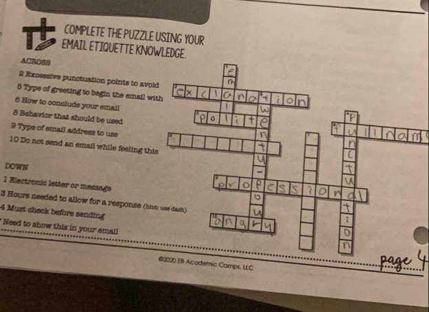 COMPLETE THE PUZZLE USING YOUR 
EMAIL ETIQUETTE KNOWLEDGE. 
ACROSS 
2 Excessive punctuation points to avoi 
5 Type of greeting to begin the email wi 
6 How to conclude your email 
8 Behavior that should be used 
9 Type of email address to use 
10 Do not send an email while feeling this 
DOWN 
1 Electronic letter or message
3 Hours needed to allow for a response (hint 
4 Must check before sending 
* Need to show this in your email 
@2020 EB Academic Camps, LLC