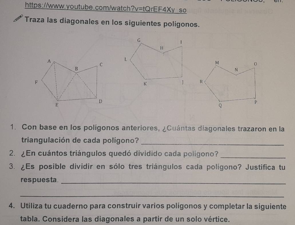 https://www.youtube.com/watch? v=tQrEF4Xy so 
Traza las diagonales en los siguientes polígonos. 
1. Con base en los polígonos anteriores, ¿Cuántas diagonales trazaron en la 
triangulación de cada polígono?_ 
2. ¿En cuántos triángulos quedó dividido cada polígono?_ 
3. ¿Es posible dividir en sólo tres triángulos cada polígono? Justifica tu 
respuesta._ 
_ 
4. Utiliza tu cuaderno para construir varios polígonos y completar la siguiente 
tabla. Considera las diagonales a partir de un solo vértice.