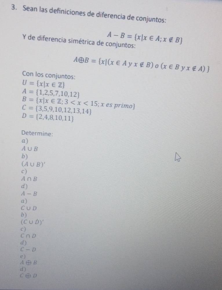 Sean las definiciones de diferencia de conjuntos:
A-B= x|x∈ A;x∉ B
Y de diferencia simétrica de conjuntos:
Aoplus B= x|(x∈ Ayx∉ B) 0 (x∈ B y x∉ A)
Con los conjuntos:
U= x|x∈ Z
A= 1,2,5,7,10,12
B= x|x∈ Z;3 ; x es primo
C= 3,5,9,10,12,13,14
D= 2,4,8,10,11
Determine:
a)
A∪ B
b)
(A∪ B)'
c)
A∩ B
d)
A-B
a)
C∪ D
b)
(C∪ D)'
c)
C ∩ D
d)
C - D
e)
θ B
d)
A
C∈ D D