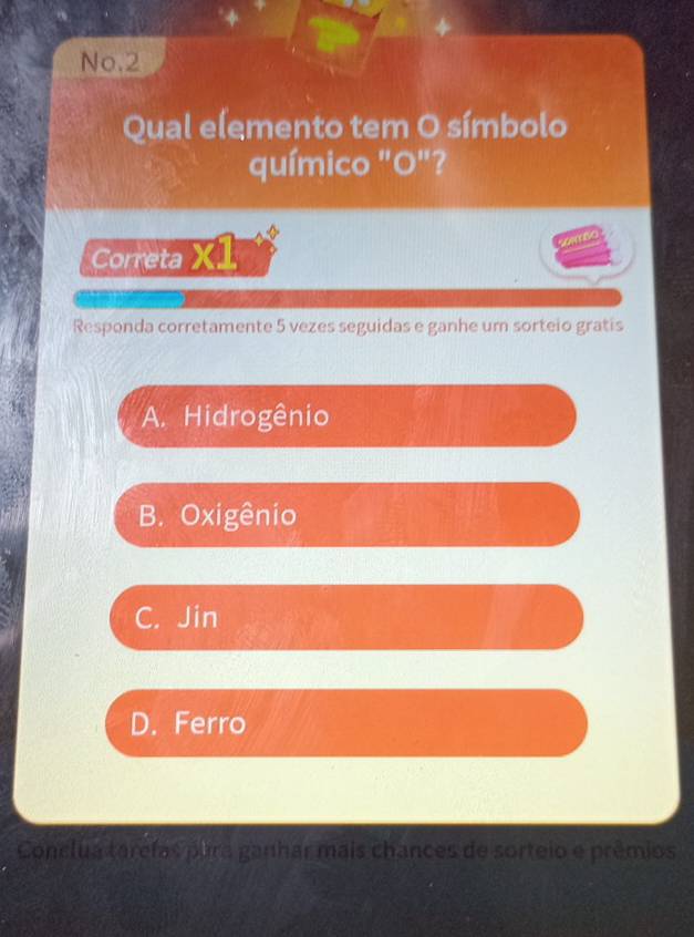 No.2
Qual elemento tem O símbolo
químico "O"?
Correta X1
Responda corretamente 5 vezes seguidas e ganhe um sorteio gratis
A. Hidrogênio
B. Oxigênio
C. Jin
D. Ferro
Conclua tarcías para ganhar mais chances de sorteio e prêmios