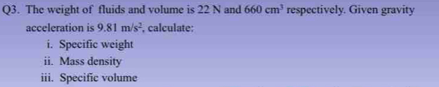 The weight of fluids and volume is 22 N and 660cm^3 respectively. Given gravity 
acceleration is 9.81m/s^2 , calculate: 
i. Specific weight 
ii. Mass density 
iii. Specific volume